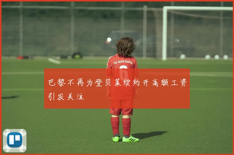 巴黎不再为登贝莱续约开高额工资引发关注