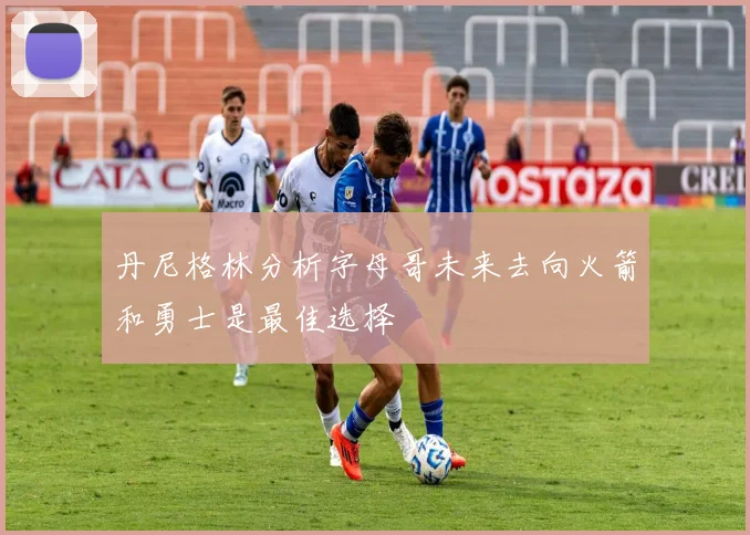 丹尼格林分析字母哥未来去向火箭和勇士是最佳选择