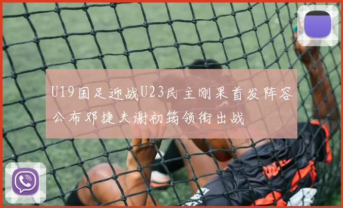 U19国足迎战U23民主刚果首发阵容公布邓捷夫谢初筠领衔出战