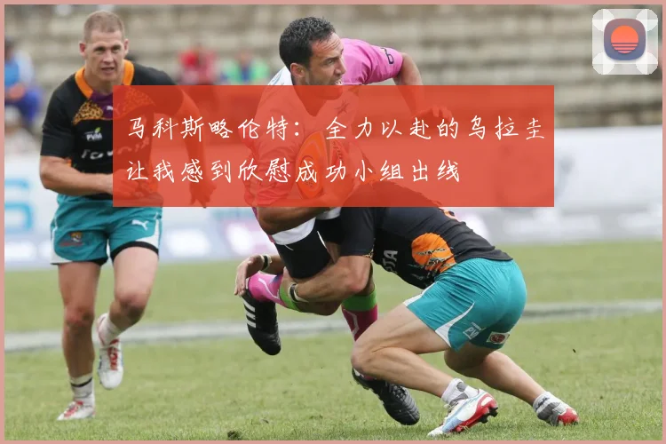 马科斯略伦特：全力以赴的乌拉圭让我感到欣慰成功小组出线