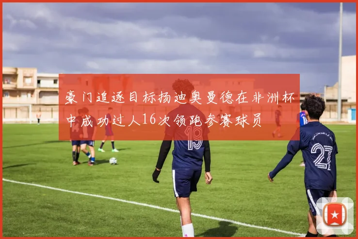 豪门追逐目标扬迪奥曼德在非洲杯中成功过人16次领跑参赛球员