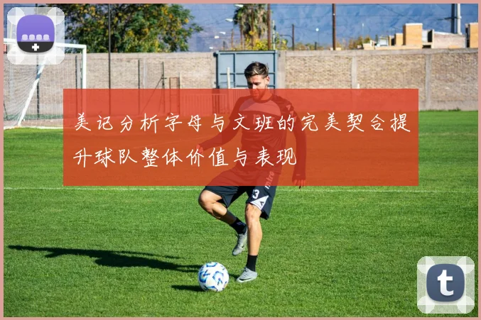 美记分析字母与文班的完美契合提升球队整体价值与表现