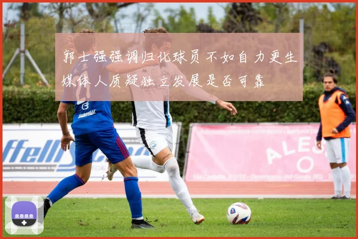 郭士强强调归化球员不如自力更生媒体人质疑独立发展是否可靠