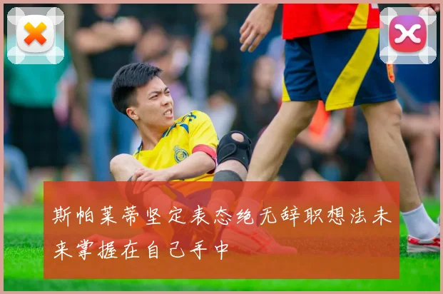 斯帕莱蒂坚定表态绝无辞职想法未来掌握在自己手中
