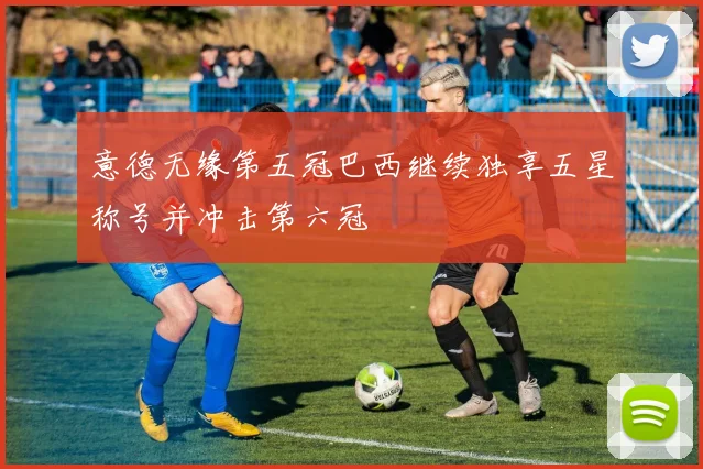 意德无缘第五冠巴西继续独享五星称号并冲击第六冠
