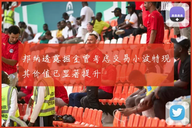 邦纳透露掘金曾考虑交易小波特现其价值已显著提升