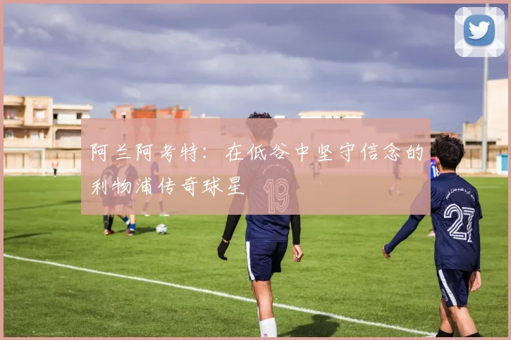阿兰阿考特：在低谷中坚守信念的利物浦传奇球星
