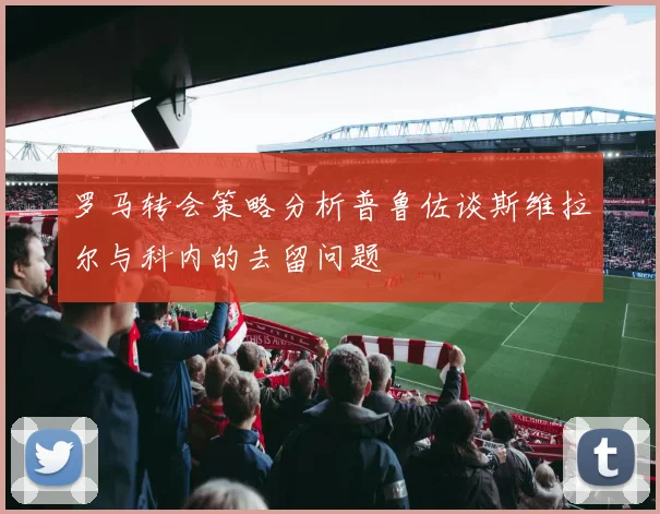 罗马转会策略分析普鲁佐谈斯维拉尔与科内的去留问题