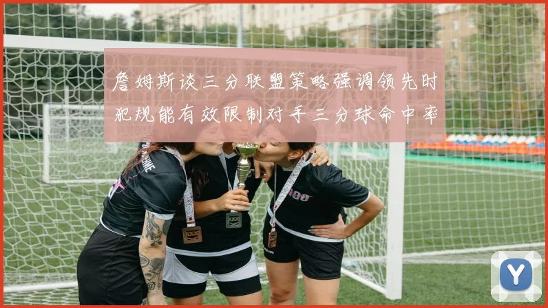 詹姆斯谈三分联盟策略强调领先时犯规能有效限制对手三分球命中率