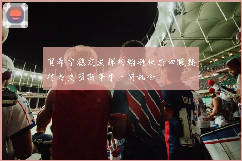 贺希宁稳定发挥约翰逊状态回暖期待与史密斯争夺上岗机会