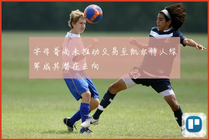 字母哥尚未推动交易至凯尔特人绿军成其潜在去向