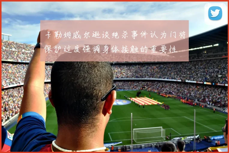 卡勒姆威尔逊谈绝杀事件认为门将保护过度强调身体接触的重要性