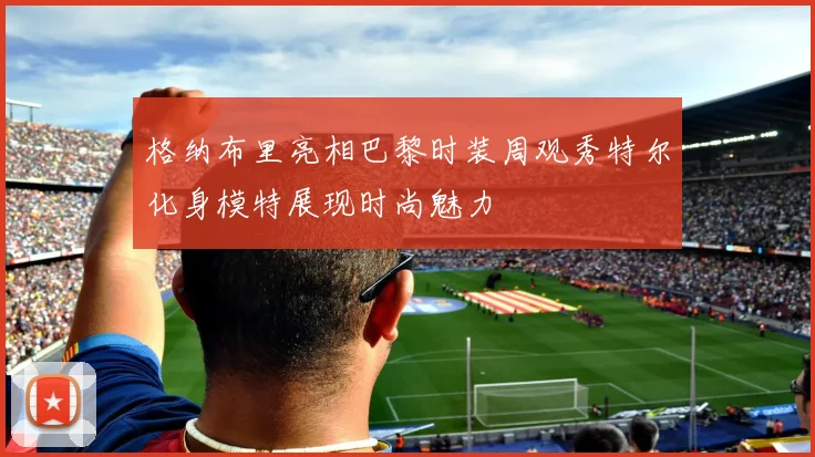 格纳布里亮相巴黎时装周观秀特尔化身模特展现时尚魅力