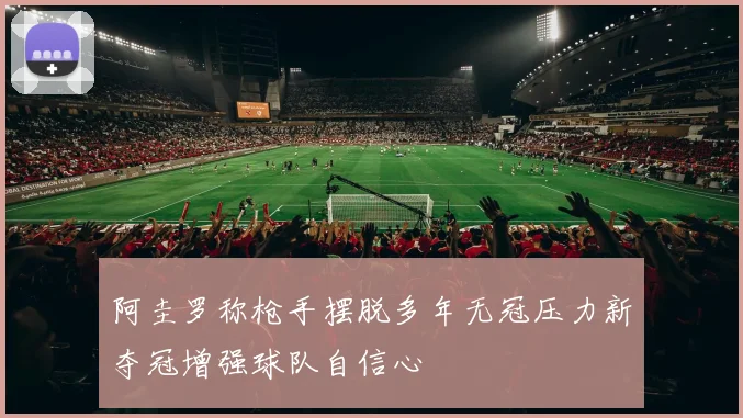 阿圭罗称枪手摆脱多年无冠压力新夺冠增强球队自信心